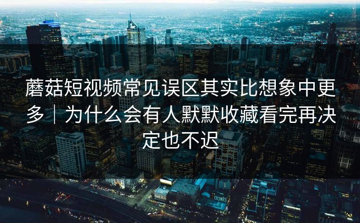 蘑菇短视频常见误区其实比想象中更多｜为什么会有人默默收藏看完再决定也不迟