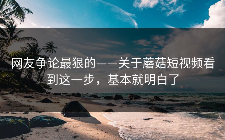 网友争论最狠的——关于蘑菇短视频看到这一步,基本就明白了 网友争论最狠的——关于蘑菇短视频看到这一步,基本就明白了