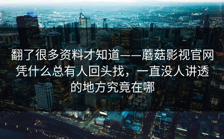 翻了很多资料才知道——蘑菇影视官网凭什么总有人回头找,一直没人讲透的地方究竟在哪 翻了很多资料才知道——蘑菇影视官网凭什么总有人回头找,一直没人讲透的地方究竟在哪