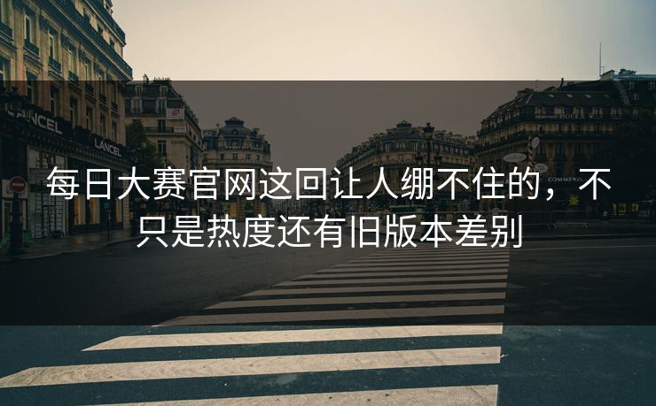 每日大赛官网这回让人绷不住的，不只是热度还有旧版本差别