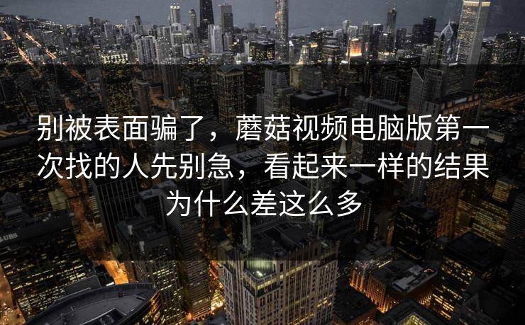 别被表面骗了,蘑菇视频电脑版第一次找的人先别急,看起来一样的结果为什么差这么多 别被表面骗了,蘑菇视频电脑版第一次找的人先别急,看起来一样的结果为什么差这么多