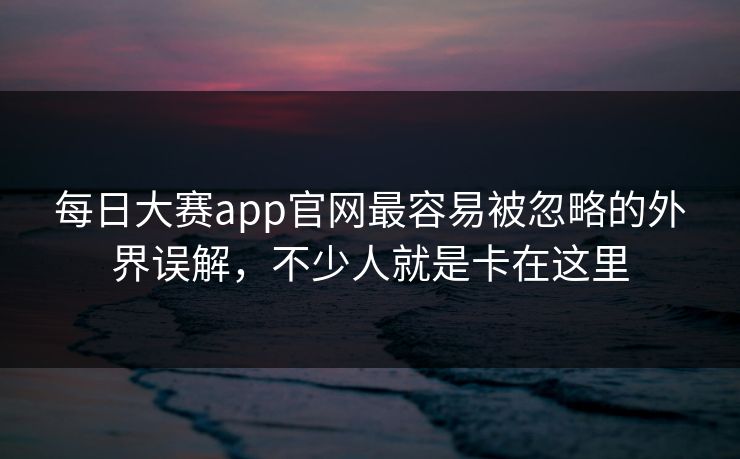 每日大赛app官网最容易被忽略的外界误解，不少人就是卡在这里