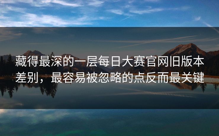 藏得最深的一层每日大赛官网旧版本差别,最容易被忽略的点反而最关键 藏得最深的一层每日大赛官网旧版本差别,最容易被忽略的点反而最关键